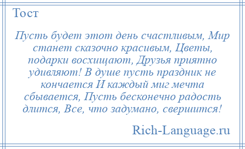 
    Пусть будет этот день счастливым, Мир станет сказочно красивым, Цветы, подарки восхищают, Друзья приятно удивляют! В душе пусть праздник не кончается И каждый миг мечта сбывается, Пусть бесконечно радость длится, Все, что задумано, свершится!