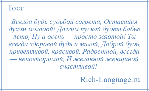 
    Всегда будь судьбой согрета, Оставайся духом молодой! Долгим пускай будет бабье лето, Ну а осень — просто золотой! Ты всегда здоровой будь и милой, Доброй будь, приветливой, красивой, Радостной, всегда — неповторимой, И желанной женщиной — счастливой!
