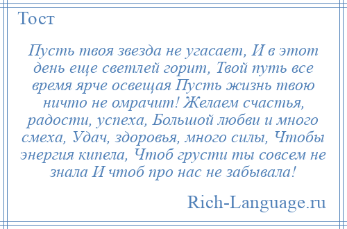 
    Пусть твоя звезда не угасает, И в этот день еще светлей горит, Твой путь все время ярче освещая Пусть жизнь твою ничто не омрачит! Желаем счастья, радости, успеха, Большой любви и много смеха, Удач, здоровья, много силы, Чтобы энергия кипела, Чтоб грусти ты совсем не знала И чтоб про нас не забывала!