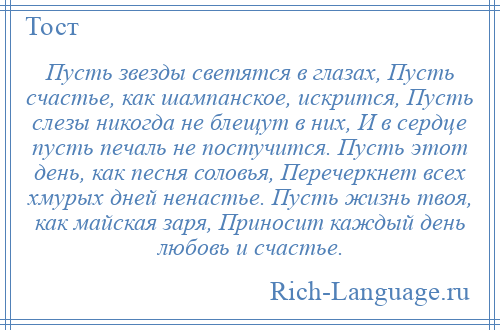 
    Пусть звезды светятся в глазах, Пусть счастье, как шампанское, искрится, Пусть слезы никогда не блещут в них, И в сердце пусть печаль не постучится. Пусть этот день, как песня соловья, Перечеркнет всех хмурых дней ненастье. Пусть жизнь твоя, как майская заря, Приносит каждый день любовь и счастье.