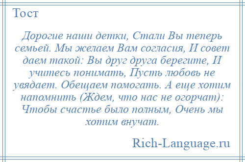 
    Дорогие наши детки, Стали Вы теперь семьей. Мы желаем Вам согласия, И совет даем такой: Вы друг друга берегите, И учитесь понимать, Пусть любовь не увядает. Обещаем помогать. А еще хотим напомнить (Ждем, что нас не огорчат): Чтобы счастье было полным, Очень мы хотим внучат.