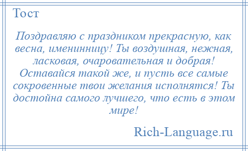 
    Поздравляю с праздником прекрасную, как весна, именинницу! Ты воздушная, нежная, ласковая, очаровательная и добрая! Оставайся такой же, и пусть все самые сокровенные твои желания исполнятся! Ты достойна самого лучшего, что есть в этом мире!