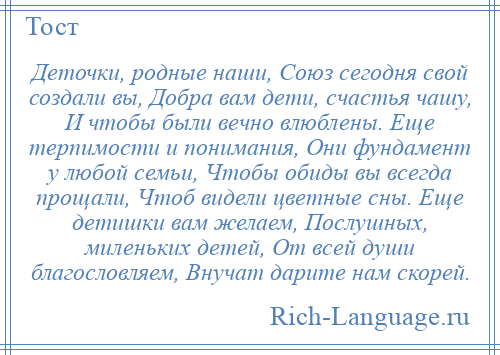 
    Деточки, родные наши, Союз сегодня свой создали вы, Добра вам дети, счастья чашу, И чтобы были вечно влюблены. Еще терпимости и понимания, Они фундамент у любой семьи, Чтобы обиды вы всегда прощали, Чтоб видели цветные сны. Еще детишки вам желаем, Послушных, миленьких детей, От всей души благословляем, Внучат дарите нам скорей.