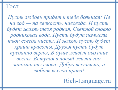 
    Пусть любовь придёт к тебе большая: Не на год — на вечность, навсегда. И пусть будет жизнь твоя родная, Светлой словно родниковая вода. Пусть будут помыслы твои всегда чисты, И жизнь пусть будет краше красоты, Друзья пусть будут преданно верны, В душе живёт дыхание весны. Вступая в новый жизни год, запомни ты слова: Добро всесильно, а любовь всегда права!