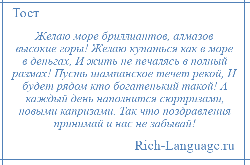 
    Желаю море бриллиантов, алмазов высокие горы! Желаю купаться как в море в деньгах, И жить не печалясь в полный размах! Пусть шампанское течет рекой, И будет рядом кто богатенький такой! А каждый день наполнится сюрпризами, новыми капризами. Так что поздравления принимай и нас не забывай!