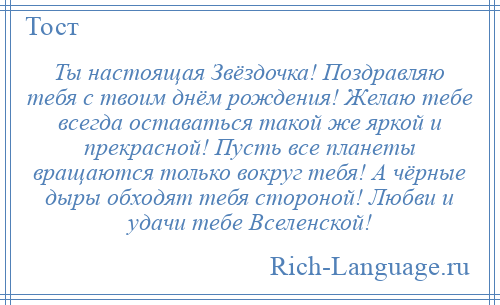 
    Ты настоящая Звёздочка! Поздравляю тебя с твоим днём рождения! Желаю тебе всегда оставаться такой же яркой и прекрасной! Пусть все планеты вращаются только вокруг тебя! А чёрные дыры обходят тебя стороной! Любви и удачи тебе Вселенской!