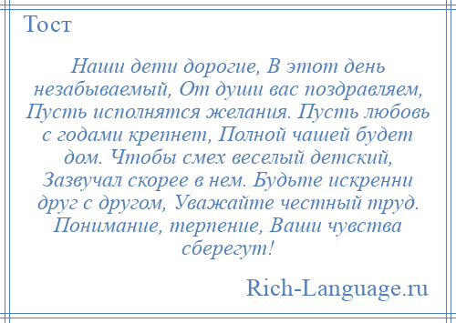 
    Наши дети дорогие, В этот день незабываемый, От души вас поздравляем, Пусть исполнятся желания. Пусть любовь с годами крепнет, Полной чашей будет дом. Чтобы смех веселый детский, Зазвучал скорее в нем. Будьте искренни друг с другом, Уважайте честный труд. Понимание, терпение, Ваши чувства сберегут!