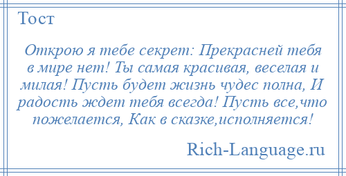 
    Открою я тебе секрет: Прекрасней тебя в мире нет! Ты самая красивая, веселая и милая! Пусть будет жизнь чудес полна, И радость ждет тебя всегда! Пусть все,что пожелается, Как в сказке,исполняется!