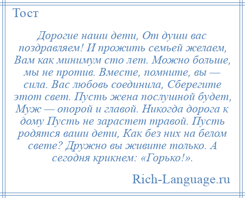 
    Дорогие наши дети, От души вас поздравляем! И прожить семьей желаем, Вам как минимум сто лет. Можно больше, мы не против. Вместе, помните, вы — сила. Вас любовь соединила, Сберегите этот свет. Пусть жена послушной будет, Муж — опорой и главой. Никогда дорога к дому Пусть не зарастет травой. Пусть родятся ваши дети, Как без них на белом свете? Дружно вы живите только. А сегодня крикнем: «Горько!».