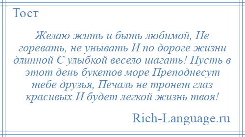 
    Желаю жить и быть любимой, Не горевать, не унывать И по дороге жизни длинной С улыбкой весело шагать! Пусть в этот день букетов море Преподнесут тебе друзья, Печаль не тронет глаз красивых И будет легкой жизнь твоя!