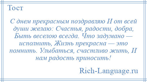
    С днем прекрасным поздравляю И от всей души желаю: Счастья, радости, добра, Быть веселою всегда. Что задумано — исполнить, Жизнь прекрасна — это помнить. Улыбаться, счастливо жить, И нам радость приносить!