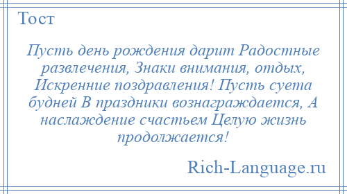 
    Пусть день рождения дарит Радостные развлечения, Знаки внимания, отдых, Искренние поздравления! Пусть суета будней В праздники вознаграждается, А наслаждение счастьем Целую жизнь продолжается!