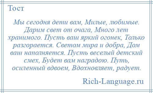 
    Мы сегодня дети вам, Милые, любимые. Дарим свет от очага, Много лет хранимого. Пусть ваш яркий огонек, Только разгорается. Светом мира и добра, Дом ваш наполняется. Пусть веселый детский смех, Будет вам наградою. Путь, осиленный вдвоем, Вдохновляет, радует.