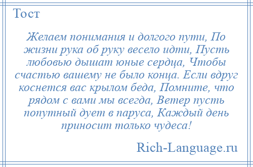 
    Желаем понимания и долгого пути, По жизни рука об руку весело идти, Пусть любовью дышат юные сердца, Чтобы счастью вашему не было конца. Если вдруг коснется вас крылом беда, Помните, что рядом с вами мы всегда, Ветер пусть попутный дует в паруса, Каждый день приносит только чудеса!