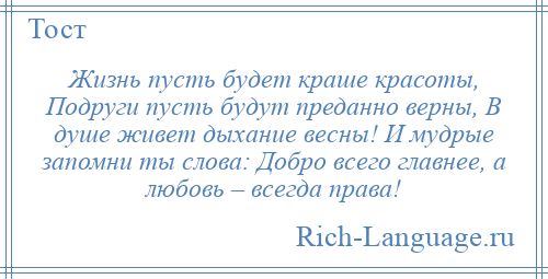 
    Жизнь пусть будет краше красоты, Подруги пусть будут преданно верны, В душе живет дыхание весны! И мудрые запомни ты слова: Добро всего главнее, а любовь – всегда права!