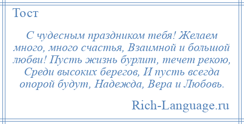 
    С чудесным праздником тебя! Желаем много, много счастья, Взаимной и большой любви! Пусть жизнь бурлит, течет рекою, Среди высоких берегов, И пусть всегда опорой будут, Надежда, Вера и Любовь.