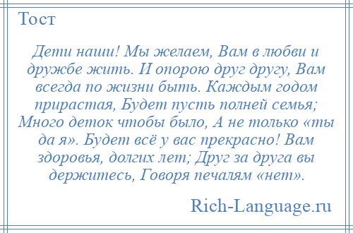 
    Дети наши! Мы желаем, Вам в любви и дружбе жить. И опорою друг другу, Вам всегда по жизни быть. Каждым годом прирастая, Будет пусть полней семья; Много деток чтобы было, А не только «ты да я». Будет всё у вас прекрасно! Вам здоровья, долгих лет; Друг за друга вы держитесь, Говоря печалям «нет».