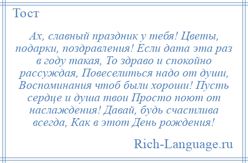 
    Ах, славный праздник у тебя! Цветы, подарки, поздравления! Если дата эта раз в году такая, То здраво и спокойно рассуждая, Повеселиться надо от души, Воспоминания чтоб были хороши! Пусть сердце и душа твои Просто поют от наслаждения! Давай, будь счастлива всегда, Как в этот День рождения!