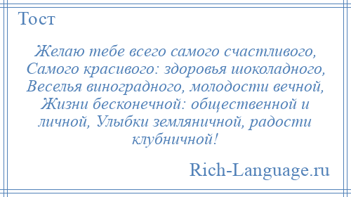 
    Желаю тебе всего самого счастливого, Самого красивого: здоровья шоколадного, Веселья виноградного, молодости вечной, Жизни бесконечной: общественной и личной, Улыбки земляничной, радости клубничной!