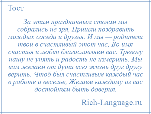 
    За этим праздничным столом мы собрались не зря, Пришли поздравить молодых соседи и друзья. И мы — родители твои в счастливый этот час, Во имя счастья и любви благословляем вас. Тревогу нашу не унять и радость не измерить. Мы вам желаем от души всю жизнь друг другу верить. Чтоб был счастливым каждый час в работе и веселье, Желаем каждому из вас достойным быть доверия.
