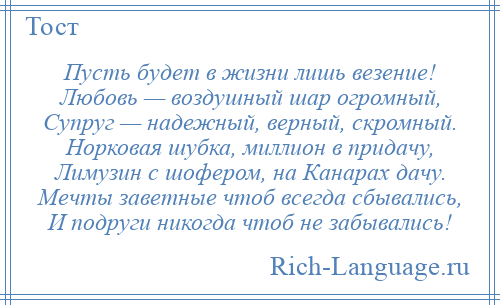 
    Пусть будет в жизни лишь везение! Любовь — воздушный шар огромный, Супруг — надежный, верный, скромный. Норковая шубка, миллион в придачу, Лимузин с шофером, на Канарах дачу. Мечты заветные чтоб всегда сбывались, И подруги никогда чтоб не забывались!