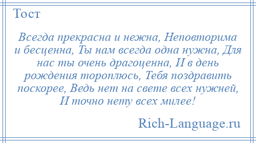 
    Всегда прекрасна и нежна, Неповторима и бесценна, Ты нам всегда одна нужна, Для нас ты очень драгоценна, И в день рождения тороплюсь, Тебя поздравить поскорее, Ведь нет на свете всех нужней, И точно нету всех милее!