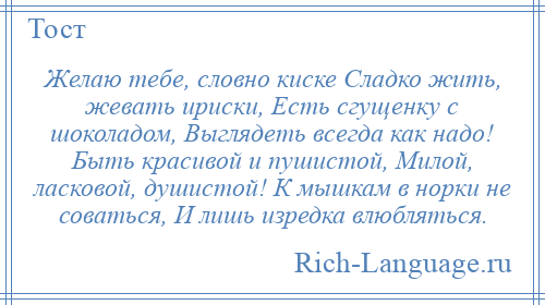 
    Желаю тебе, словно киске Сладко жить, жевать ириски, Есть сгущенку с шоколадом, Выглядеть всегда как надо! Быть красивой и пушистой, Милой, ласковой, душистой! К мышкам в норки не соваться, И лишь изредка влюбляться.