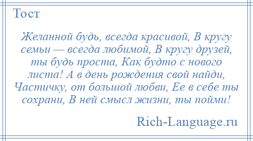 
    Желанной будь, всегда красивой, В кругу семьи — всегда любимой, В кругу друзей, ты будь проста, Как будто с нового листа! А в день рождения свой найди, Частичку, от большой любви, Ее в себе ты сохрани, В ней смысл жизни, ты пойми!