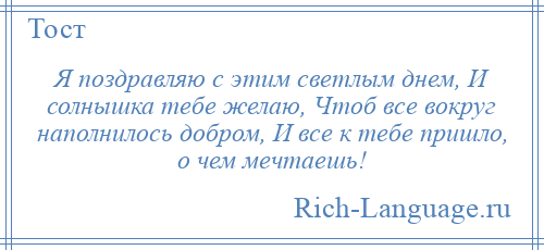 
    Я поздравляю с этим светлым днем, И солнышка тебе желаю, Чтоб все вокруг наполнилось добром, И все к тебе пришло, о чем мечтаешь!
