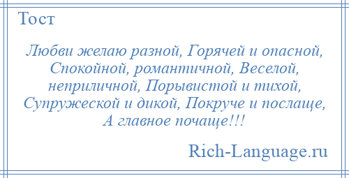 
    Любви желаю разной, Горячей и опасной, Спокойной, романтичной, Веселой, неприличной, Порывистой и тихой, Супружеской и дикой, Покруче и послаще, А главное почаще!!!