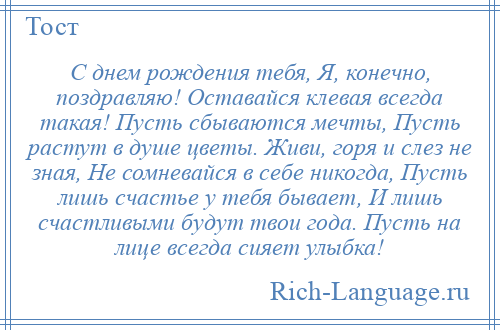 
    С днем рождения тебя, Я, конечно, поздравляю! Оставайся клевая всегда такая! Пусть сбываются мечты, Пусть растут в душе цветы. Живи, горя и слез не зная, Не сомневайся в себе никогда, Пусть лишь счастье у тебя бывает, И лишь счастливыми будут твои года. Пусть на лице всегда сияет улыбка!