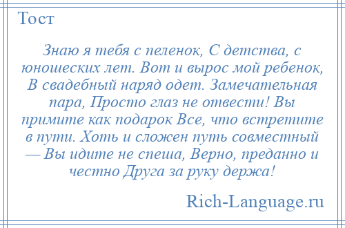 
    Знаю я тебя с пеленок, С детства, с юношеских лет. Вот и вырос мой ребенок, В свадебный наряд одет. Замечательная пара, Просто глаз не отвести! Вы примите как подарок Все, что встретите в пути. Хоть и сложен путь совместный — Вы идите не спеша, Верно, преданно и честно Друга за руку держа!