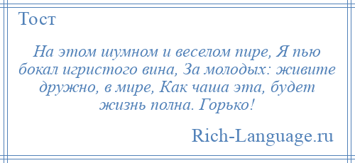 
    На этом шумном и веселом пире, Я пью бокал игристого вина, За молодых: живите дружно, в мире, Как чаша эта, будет жизнь полна. Горько!