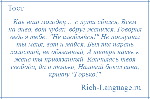 
    Как наш молодец ... с пути сбился, Всем на диво, вот чудак, вдруг женился. Говорил ведь я тебе: Не влюбляйся! Не послушал ты меня, вот и майся. Был ты парень холостой, не обязанный, А теперь навек к жене ты привязанный. Кончилась твоя свобода, да и только, Наливай бокал вина, крикну Горько! 