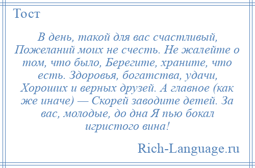 
    В день, такой для вас счастливый, Пожеланий моих не счесть. Не жалейте о том, что было, Берегите, храните, что есть. Здоровья, богатства, удачи, Хороших и верных друзей. А главное (как же иначе) — Скорей заводите детей. За вас, молодые, до дна Я пью бокал игристого вина!