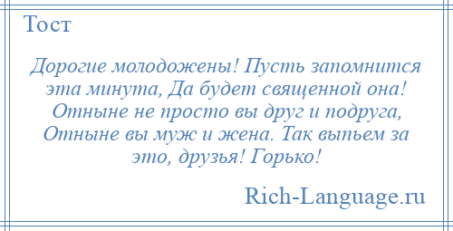 
    Дорогие молодожены! Пусть запомнится эта минута, Да будет священной она! Отныне не просто вы друг и подруга, Отныне вы муж и жена. Так выпьем за это, друзья! Горько!
