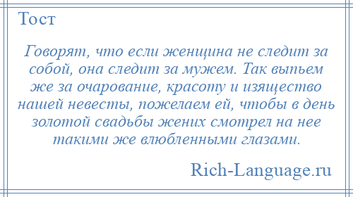 
    Говорят, что если женщина не следит за собой, она следит за мужем. Так выпьем же за очарование, красоту и изящество нашей невесты, пожелаем ей, чтобы в день золотой свадьбы жених смотрел на нее такими же влюбленными глазами.