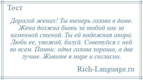 
    Дорогой жених! Ты теперь голова в доме. Жена должна быть за тобой как за каменной стеной. Ты ей надежная опора. Люби ее, уважай, балуй. Советуйся с ней во всем. Помни: одна голова хорошо, а две лучше. Живите в мире и согласии.