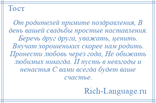 
    От родителей примите поздравления, В день вашей свадьбы простые наставления. Беречь друг друга, уважать, ценить. Внучат хорошеньких скорее нам родить. Пронести любовь через года, Не обижать любимых никогда. И пусть в невзгоды и ненастья С вами всегда будет ваше счастье.