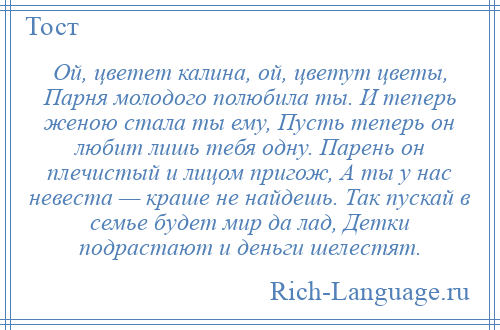 
    Ой, цветет калина, ой, цветут цветы, Парня молодого полюбила ты. И теперь женою стала ты ему, Пусть теперь он любит лишь тебя одну. Парень он плечистый и лицом пригож, А ты у нас невеста — краше не найдешь. Так пускай в семье будет мир да лад, Детки подрастают и деньги шелестят.