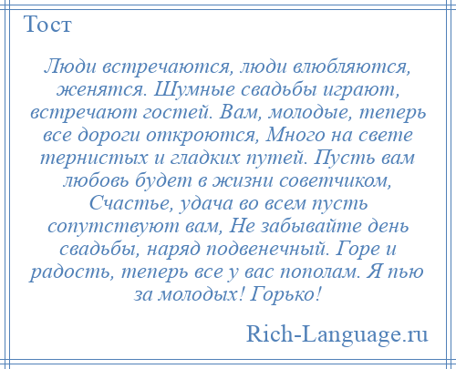 
    Люди встречаются, люди влюбляются, женятся. Шумные свадьбы играют, встречают гостей. Вам, молодые, теперь все дороги откроются, Много на свете тернистых и гладких путей. Пусть вам любовь будет в жизни советчиком, Счастье, удача во всем пусть сопутствуют вам, Не забывайте день свадьбы, наряд подвенечный. Горе и радость, теперь все у вас пополам. Я пью за молодых! Горько!