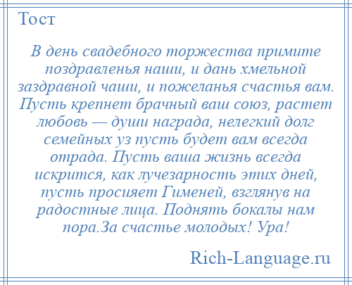 
    В день свадебного торжества примите поздравленья наши, и дань хмельной заздравной чаши, и пожеланья счастья вам. Пусть крепнет брачный ваш союз, растет любовь — души награда, нелегкий долг семейных уз пусть будет вам всегда отрада. Пусть ваша жизнь всегда искрится, как лучезарность этих дней, пусть просияет Гименей, взглянув на радостные лица. Поднять бокалы нам пора.За счастье молодых! Ура!