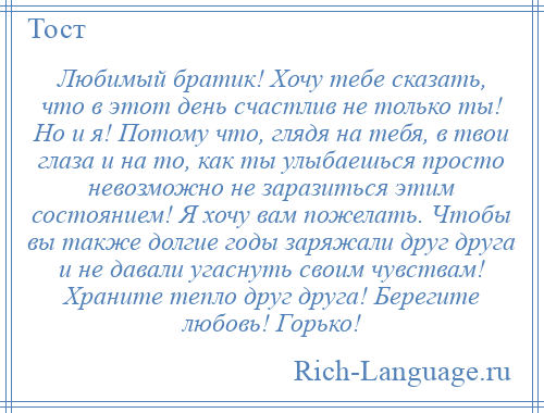 
    Любимый братик! Хочу тебе сказать, что в этот день счастлив не только ты! Но и я! Потому что, глядя на тебя, в твои глаза и на то, как ты улыбаешься просто невозможно не заразиться этим состоянием! Я хочу вам пожелать. Чтобы вы также долгие годы заряжали друг друга и не давали угаснуть своим чувствам! Храните тепло друг друга! Берегите любовь! Горько!