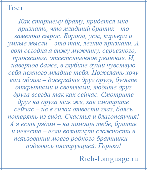 
    Как старшему брату, придется мне признать, что младший братик—то заметно вырос. Борода, усы, карьера и умные мысли – это так, легкие признаки. А вот сегодня я вижу мужчину, серьезного, принявшего ответственное решение. И, наверное даже, в глубине души чувствую себя немного младше тебя. Пожелать хочу вам обоим – доверяйте друг другу, будьте открытыми и светлыми, любите друг друга всегда так как сейчас. Смотрите друг на друга так же, как смотрите сейчас – не в силах отвести глаз, боясь потерять из вида. Счастья и благополучия! А я есть рядом – на помощь тебе, братик и невесте – если возникнут сложности в пользовании моего родного братишки – поделюсь инструкцией. Горько!