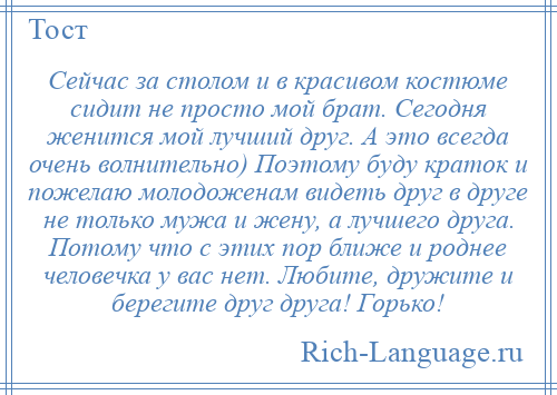 
    Сейчас за столом и в красивом костюме сидит не просто мой брат. Сегодня женится мой лучший друг. А это всегда очень волнительно) Поэтому буду краток и пожелаю молодоженам видеть друг в друге не только мужа и жену, а лучшего друга. Потому что с этих пор ближе и роднее человечка у вас нет. Любите, дружите и берегите друг друга! Горько!