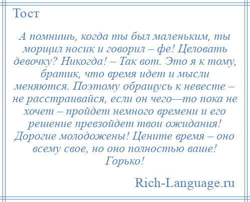 
    А помнишь, когда ты был маленьким, ты морщил носик и говорил – фе! Целовать девочку? Никогда! – Так вот. Это я к тому, братик, что время идет и мысли меняются. Поэтому обращусь к невесте – не расстраивайся, если он чего—то пока не хочет – пройдет немного времени и его решение превзойдет твои ожидания! Дорогие молодожены! Цените время – оно всему свое, но оно полностью ваше! Горько!