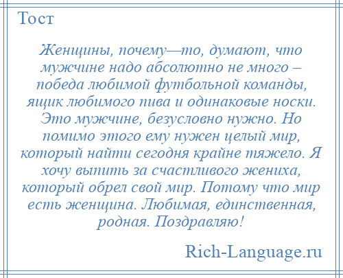 
    Женщины, почему—то, думают, что мужчине надо абсолютно не много – победа любимой футбольной команды, ящик любимого пива и одинаковые носки. Это мужчине, безусловно нужно. Но помимо этого ему нужен целый мир, который найти сегодня крайне тяжело. Я хочу выпить за счастливого жениха, который обрел свой мир. Потому что мир есть женщина. Любимая, единственная, родная. Поздравляю!