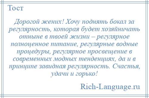 
    Дорогой жених! Хочу поднять бокал за регулярность, которая будет хозяйничать отныне в твоей жизни – регулярное полноценное питание, регулярные водные процедуры, регулярное просвещение в современных модных тенденциях, да и в принципе завидная регулярность. Счастья, удачи и горько!