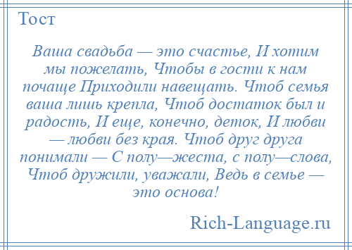 
    Ваша свадьба — это счастье, И хотим мы пожелать, Чтобы в гости к нам почаще Приходили навещать. Чтоб семья ваша лишь крепла, Чтоб достаток был и радость, И еще, конечно, деток, И любви — любви без края. Чтоб друг друга понимали — С полу—жеста, с полу—слова, Чтоб дружили, уважали, Ведь в семье — это основа!
