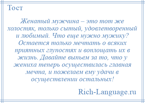 
    Женатый мужчина – это тот же холостяк, только сытый, удовлетворенный и любимый. Что еще нужно мужику? Остается только мечтать о всяких приятных глупостях и воплощать их в жизнь. Давайте выпьем за то, что у жениха теперь осуществилась главная мечта, и пожелаем ему удачи в осуществлении остальных!